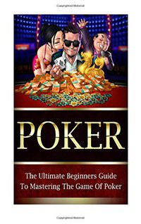 Poker: The Ultimate Beginners Guide To Mastering The Game Of Poker